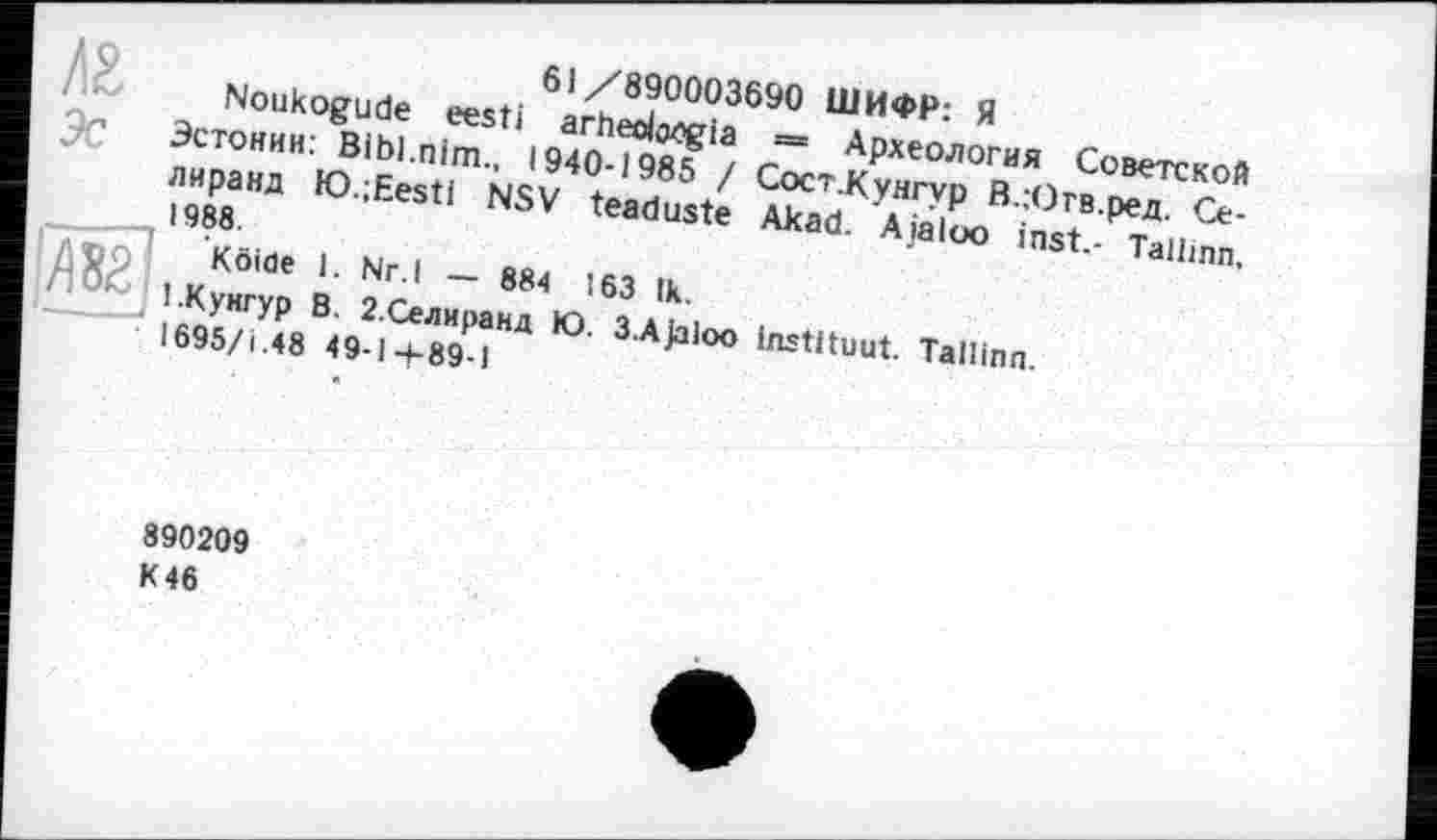 ﻿61/890003690 ШИФР: Я
Noukogude eesti arheobogia = Археология Советской Эстонии: Bibl.nim., 1940-1985 / СостКунгур В.:Огв.ред. Се-лиранд lO.jEestl NSV teaduste Akad. Aiaioo inst.- Tallinn, 1988.
Atipl Köiöe 1. Nr.l — 884 163 tk.
1.Кунгур В. 2.Селиранд Ю. 3.A)aloo instituât. Tallinn.
1695/і.48 49-1-4-89-1
890209
К 46